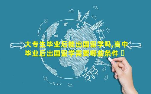 大专生毕业后能出国留学吗,高中毕业后出国留学需要哪些条件 ☘